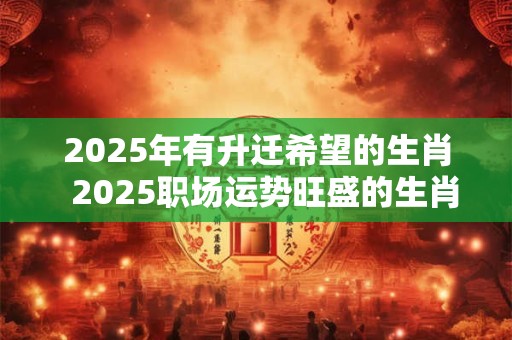 2025年有升迁希望的生肖  2025职场运势旺盛的生肖 2025年有升迁希望的生肖  2025职场运势旺盛的生肖