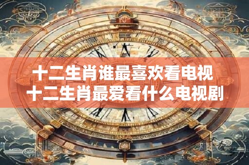 十二生肖谁最喜欢看电视 十二生肖最爱看什么电视剧？