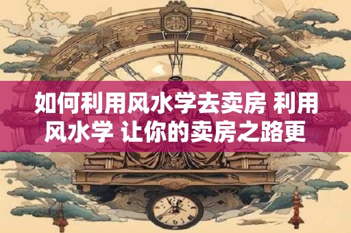 如何利用风水学去卖房 利用风水学 让你的卖房之路更顺畅！