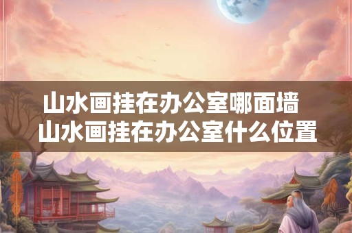山水画挂在办公室哪面墙  山水画挂在办公室什么位置最好