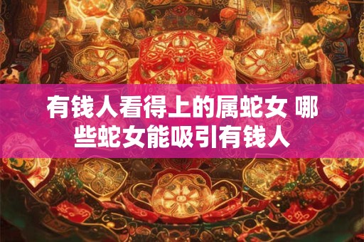 有钱人看得上的属蛇女 哪些蛇女能吸引有钱人