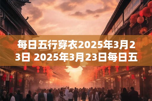 每日五行穿衣2025年3月23日 2025年3月23日每日五行穿衣怎样搭配