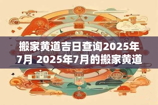 搬家黄道吉日查询2025年7月 2025年7月的搬家黄道吉日是什么