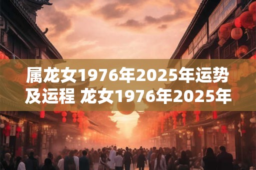 属龙女1976年2025年运势及运程 龙女1976年2025年运势如何