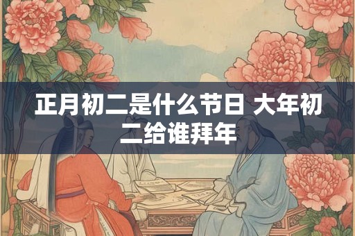正月初二是什么节日 大年初二给谁拜年