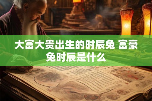 大富大贵出生的时辰兔 富豪兔时辰是什么