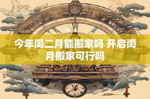今年闰二月能搬家吗 开启闰月搬家可行吗