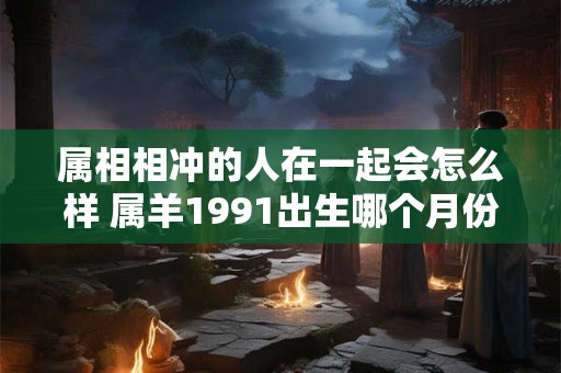 属相相冲的人在一起会怎么样 属羊1991出生哪个月份命最苦