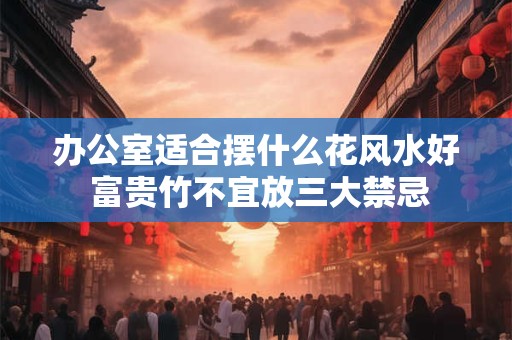 办公室适合摆什么花风水好 富贵竹不宜放三大禁忌