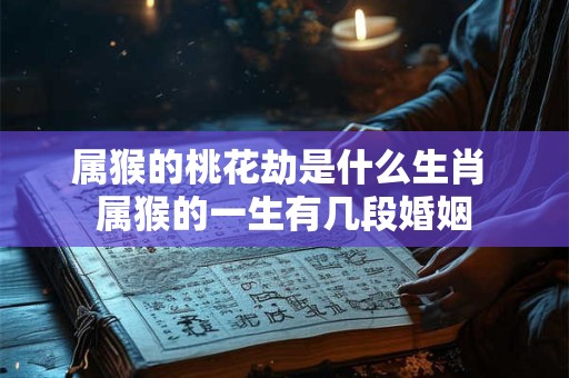 属猴的桃花劫是什么生肖 属猴的一生有几段婚姻