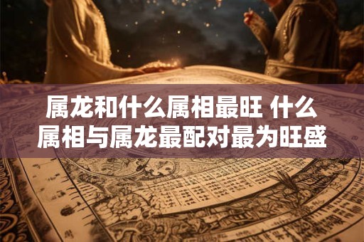 属龙和什么属相最旺 什么属相与属龙最配对最为旺盛