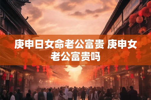 庚申日女命老公富贵 庚申女老公富贵吗