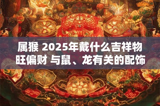 属猴 2025年戴什么吉祥物旺偏财 与鼠、龙有关的配饰