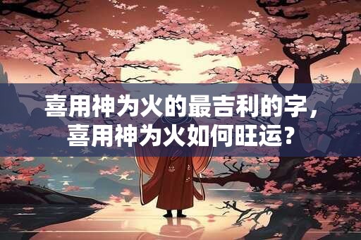 喜用神为火的最吉利的字，喜用神为火如何旺运？