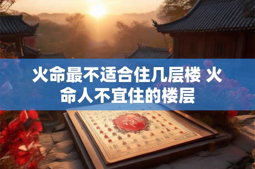 火命最不适合住几层楼 火命人不宜住的楼层