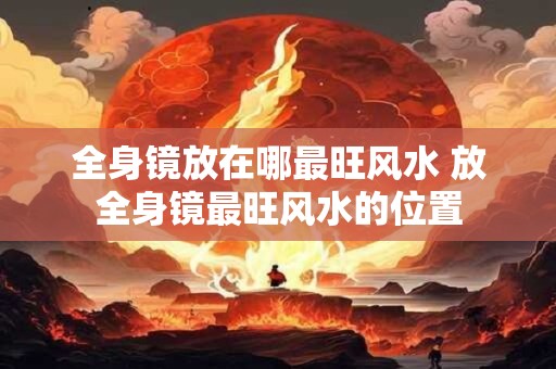 全身镜放在哪最旺风水 放全身镜最旺风水的位置