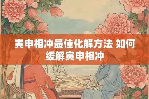 寅申相冲最佳化解方法 如何缓解寅申相冲