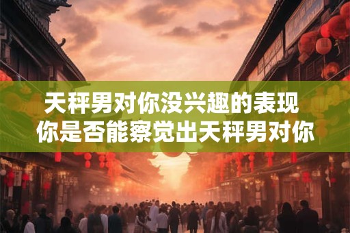 天秤男对你没兴趣的表现 你是否能察觉出天秤男对你无意的迹象