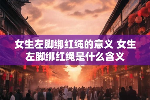 女生左脚绑红绳的意义 女生左脚绑红绳是什么含义