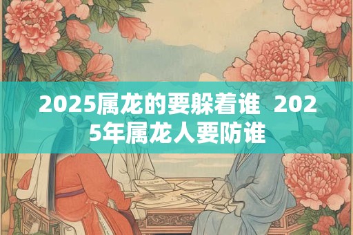 2025属龙的要躲着谁 2025年属龙人要防谁 2025属龙的要躲着谁 2025年属龙人要防谁