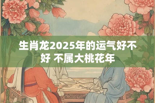 生肖龙2025年的运气好不好 不属大桃花年