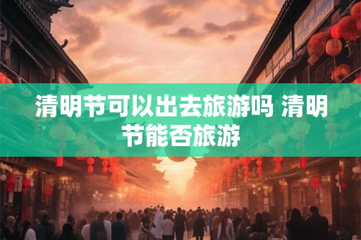 清明节可以出去旅游吗 清明节能否旅游