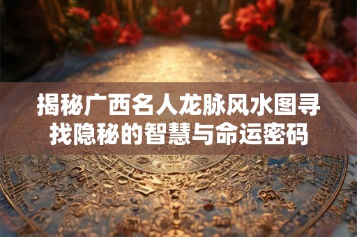 揭秘广西名人龙脉风水图寻找隐秘的智慧与命运密码