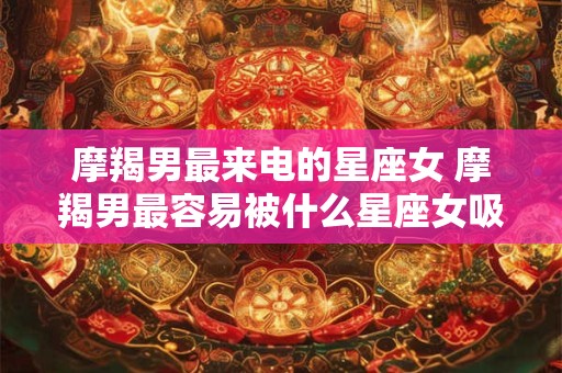 摩羯男最来电的星座女 摩羯男最容易被什么星座女吸引