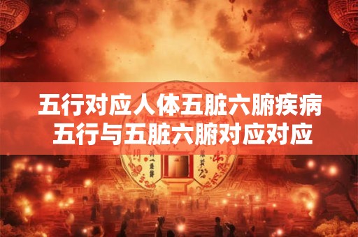 五行对应人体五脏六腑疾病 五行与五脏六腑对应对应哪些疾病