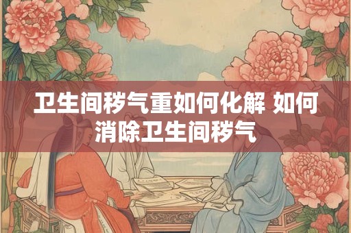 卫生间秽气重如何化解 如何消除卫生间秽气 卫生间秽气重如何化解 如何消除卫生间秽气