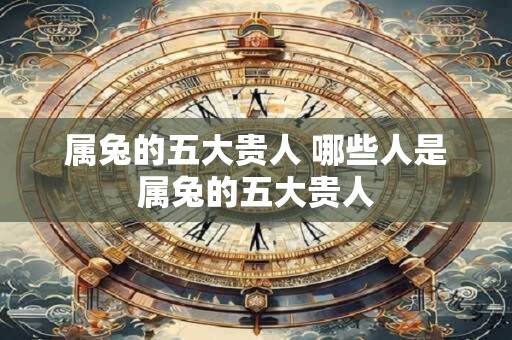 属兔的五大贵人 哪些人是属兔的五大贵人
