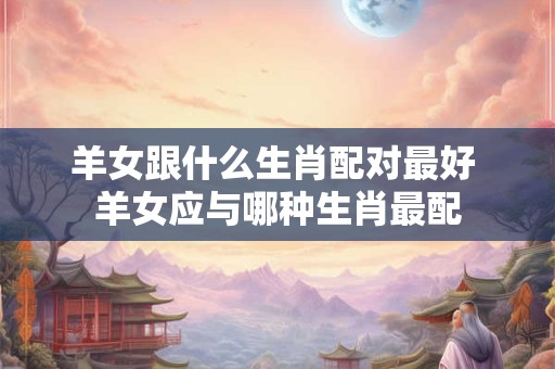羊女跟什么生肖配对最好 羊女应与哪种生肖最配