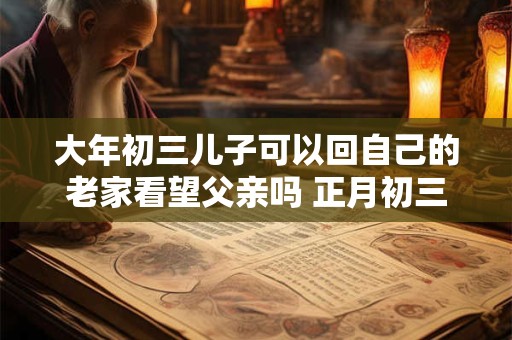 大年初三儿子可以回自己的老家看望父亲吗 正月初三能拜年吗 大年初三儿子可以回自己的老家看望父亲吗 正月初三能拜年吗