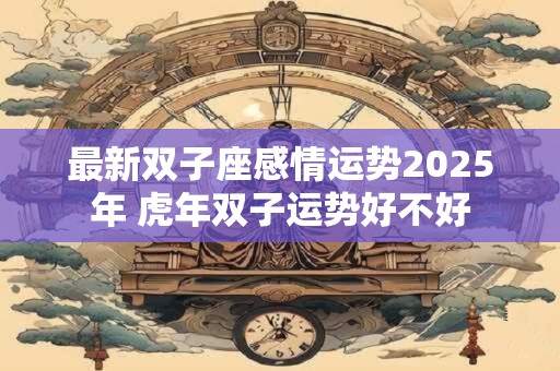 最新双子座感情运势2025年 虎年双子运势好不好 最新双子座感情运势2025年 虎年双子运势好不好