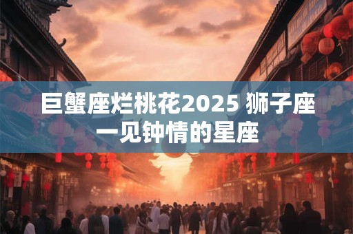 巨蟹座烂桃花2025 狮子座一见钟情的星座 巨蟹座烂桃花2025 狮子座一见钟情的星座