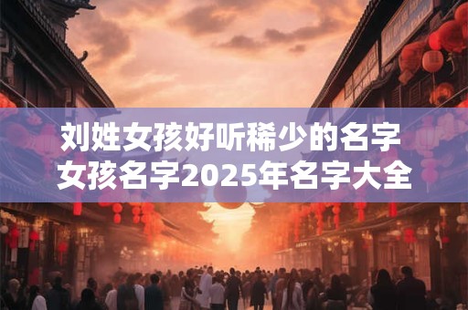 刘姓女孩好听稀少的名字 女孩名字2025年名字大全
