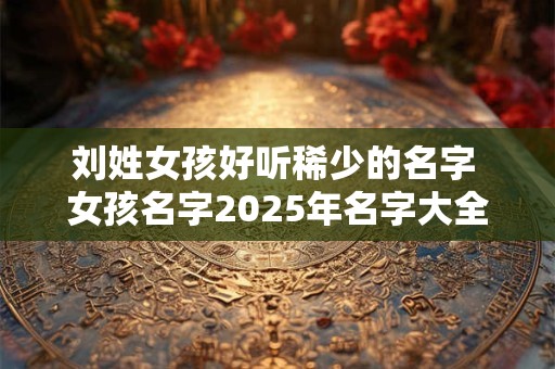 刘姓女孩好听稀少的名字 女孩名字2025年名字大全