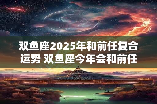 双鱼座2025年和前任复合运势 双鱼座今年会和前任复合吗