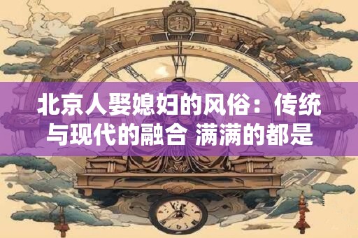 北京人娶媳妇的风俗：传统与现代的融合 满满的都是爱！