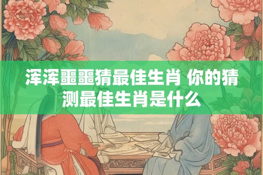浑浑噩噩猜最佳生肖 你的猜测最佳生肖是什么