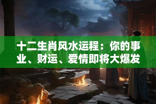 十二生肖风水运程：你的事业、财运、爱情即将大爆发！