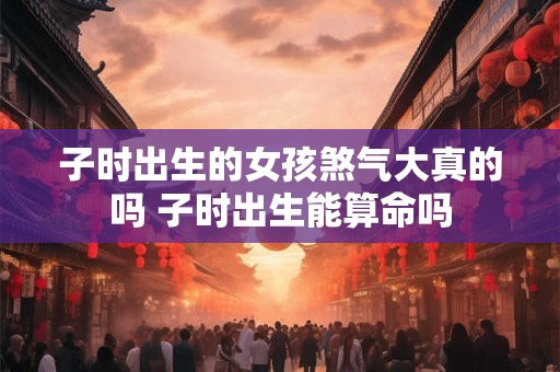 子时出生的女孩煞气大真的吗 子时出生能算命吗