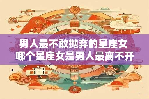 男人最不敢抛弃的星座女 哪个星座女是男人最离不开的 男人最不敢抛弃的星座女 哪个星座女是男人最离不开的