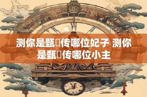 测你是甄嬛传哪位妃子 测你是甄嬛传哪位小主