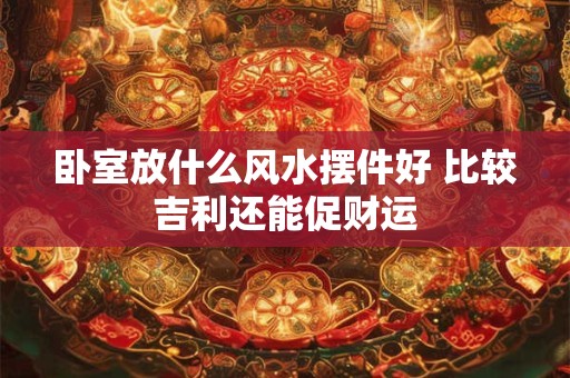 卧室放什么风水摆件好 比较吉利还能促财运 卧室放什么风水摆件好 比较吉利还能促财运