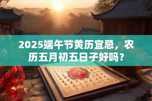 2025端午节黄历宜忌，农历五月初五日子好吗？