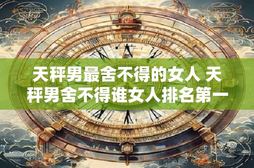 天秤男最舍不得的女人 天秤男舍不得谁女人排名第一