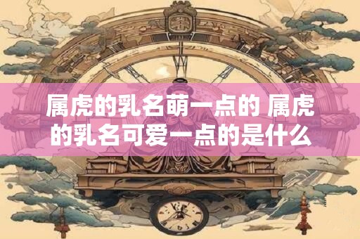 属虎的乳名萌一点的 属虎的乳名可爱一点的是什么