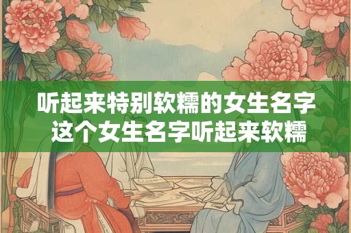 听起来特别软糯的女生名字 这个女生名字听起来软糯极了她可能是什么样的人呢