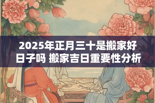 2025年正月三十是搬家好日子吗 搬家吉日重要性分析
